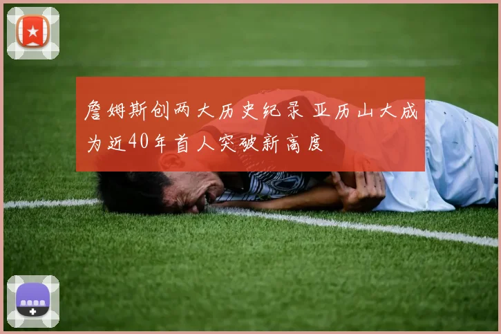 詹姆斯创两大历史纪录 亚历山大成为近40年首人突破新高度