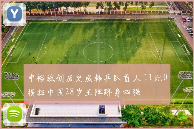 申裕斌创历史成韩乒队首人 11比0横扫中国28岁王牌跻身四强