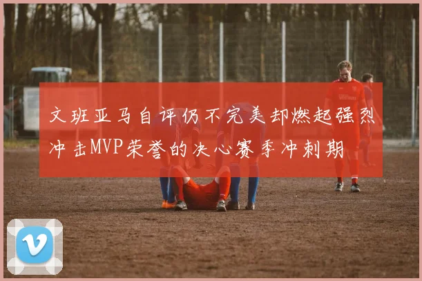 文班亚马自评仍不完美却燃起强烈冲击MVP荣誉的决心赛季冲刺期