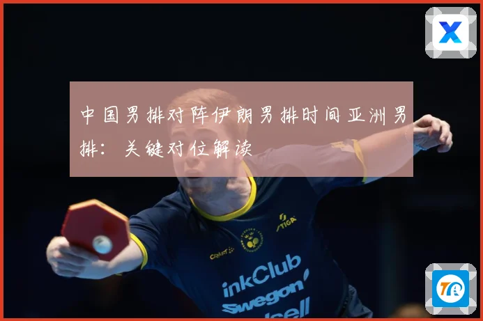 中国男排对阵伊朗男排时间亚洲男排：关键对位解读