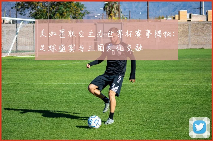 美加墨联合主办世界杯赛事揭秘：足球盛宴与三国文化交融