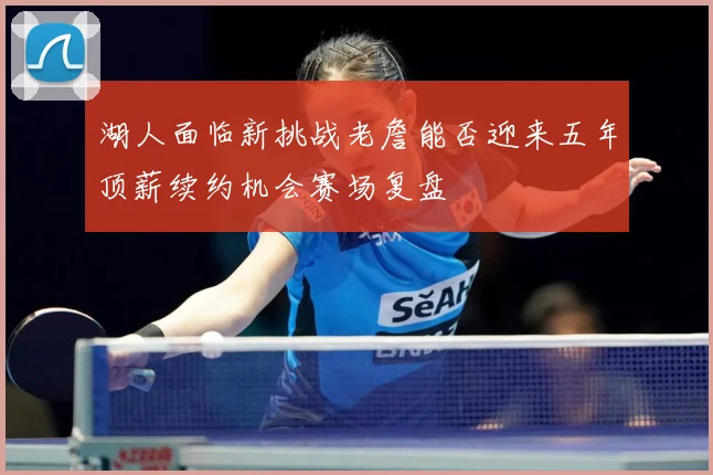 湖人面临新挑战老詹能否迎来五年顶薪续约机会赛场复盘