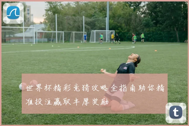 世界杯精彩竞猜攻略全指南助你精准投注赢取丰厚奖励