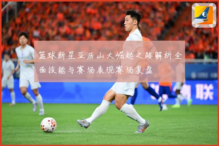 篮球新星亚历山大崛起之路解析全面技能与赛场表现赛场复盘