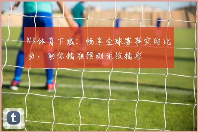 MK体育下载：畅享全球赛事实时比分，助你精准预测竞技精彩