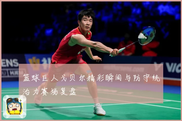 篮球巨人戈贝尔精彩瞬间与防守统治力赛场复盘