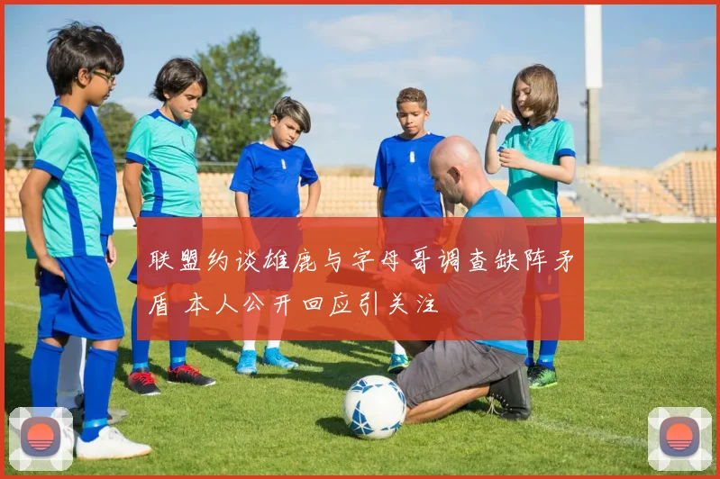 联盟约谈雄鹿与字母哥调查缺阵矛盾 本人公开回应引关注