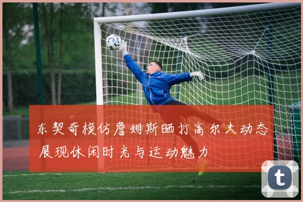 东契奇模仿詹姆斯晒打高尔夫动态 展现休闲时光与运动魅力