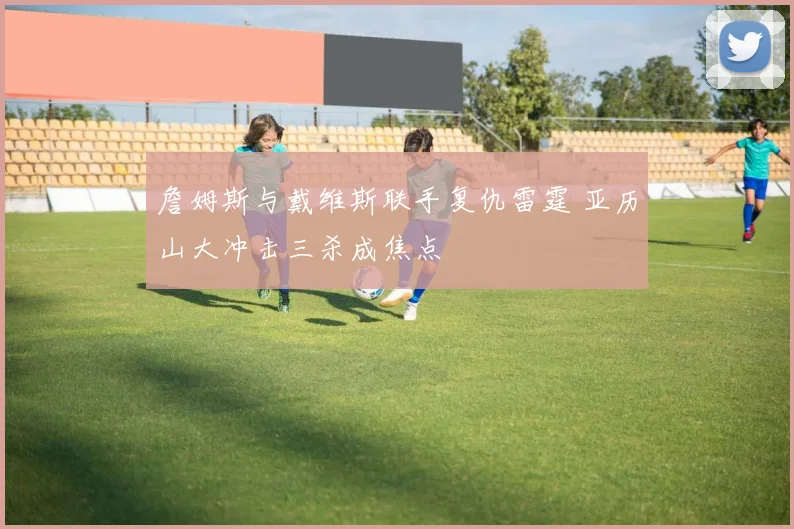 詹姆斯与戴维斯联手复仇雷霆 亚历山大冲击三杀成焦点