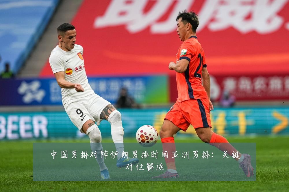 中国男排对阵伊朗男排时间亚洲男排：关键对位解读