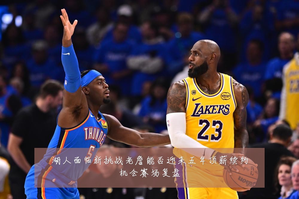 湖人面临新挑战老詹能否迎来五年顶薪续约机会赛场复盘